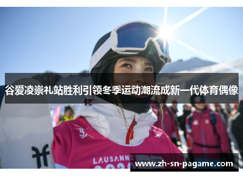 谷爱凌崇礼站胜利引领冬季运动潮流成新一代体育偶像 谷爱凌崇礼站胜利引领冬季运动潮流成新一代体育偶像