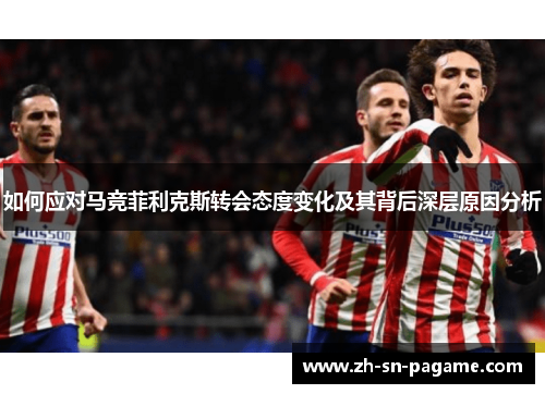如何应对马竞菲利克斯转会态度变化及其背后深层原因分析 如何应对马竞菲利克斯转会态度变化及其背后深层原因分析
