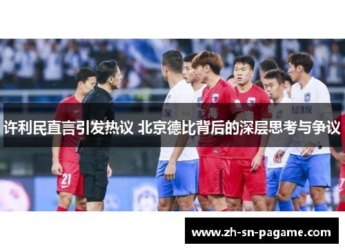 许利民直言引发热议 北京德比背后的深层思考与争议 许利民直言引发热议 北京德比背后的深层思考与争议