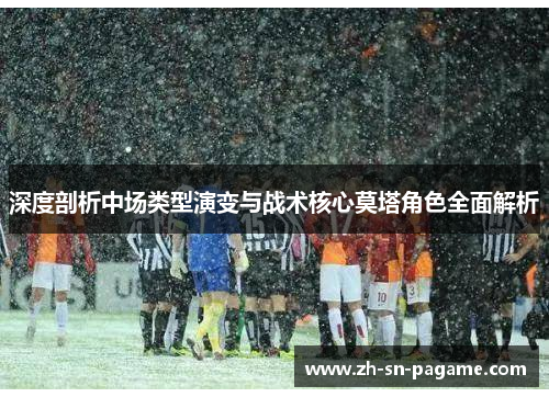 深度剖析中场类型演变与战术核心莫塔角色全面解析 深度剖析中场类型演变与战术核心莫塔角色全面解析