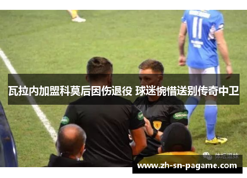 瓦拉内加盟科莫后因伤退役 球迷惋惜送别传奇中卫