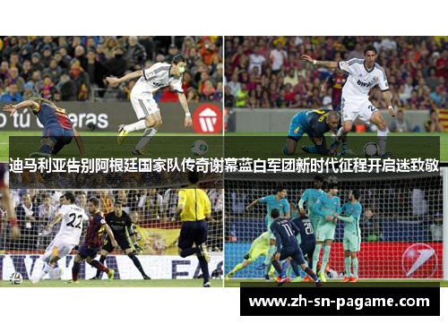 迪马利亚告别阿根廷国家队传奇谢幕蓝白军团新时代征程开启迷致敬